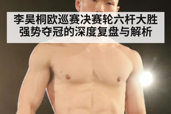 李昊桐欧巡赛决赛轮六杆大胜强势夺冠的深度复盘与解析