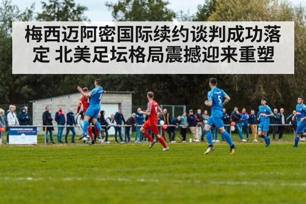 梅西迈阿密国际续约谈判成功落定 北美足坛格局震撼迎来重塑